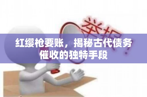 红缨枪要账，揭秘古代债务催收的独特手段