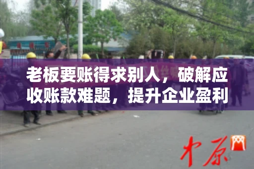 老板要账得求别人，破解应收账款难题，提升企业盈利能力