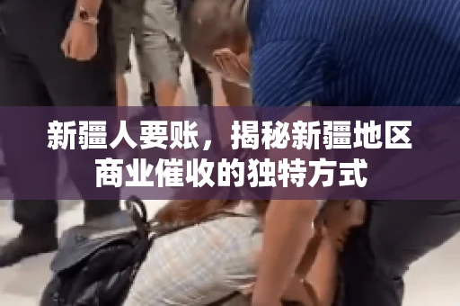 新疆人要账，揭秘新疆地区商业催收的独特方式