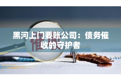 黑河上门要账公司：债务催收的守护者