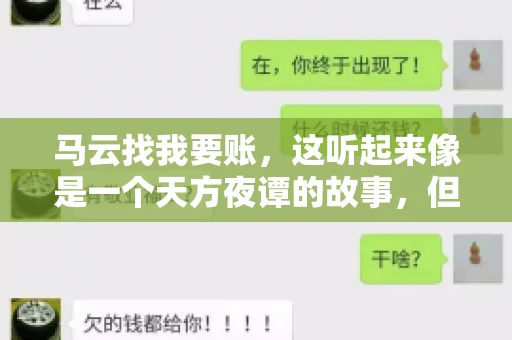 马云找我要账,这听起来像是一个天方夜谭的故事,但事实上,这确实发生在了我的朋友小王身上。那天,小王兴奋地给我打电话,说马云找他要账了。这让我感到十分惊讶,于是便开始询问事情的来龙去脉。 马云找我要账,这听起来像是一个天方夜谭的故事,但事实上,这确实发生在了我的朋友小王身上。那天,小王兴奋地给我打电话,说马云找他要账了。这让我感到十分惊讶,于是便开始询问事情的来龙去脉。