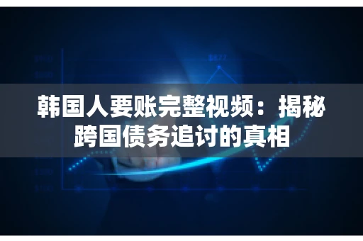 韩国人要账完整视频：揭秘跨国债务追讨的真相