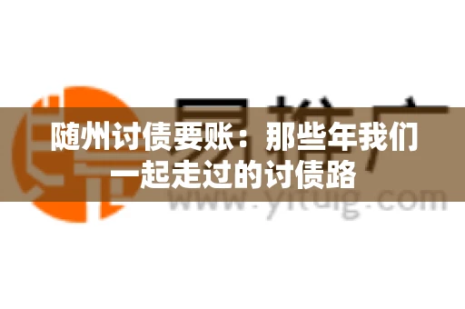 随州讨债要账:那些年我们一起走过的讨债路 随州讨债要账:那些年我们一起走过的讨债路